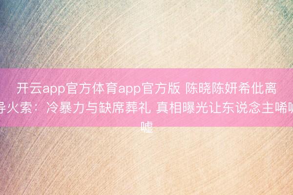 开云app官方体育app官方版 陈晓陈妍希仳离导火索：冷暴力与缺席葬礼 真相曝光让东说念主唏嘘