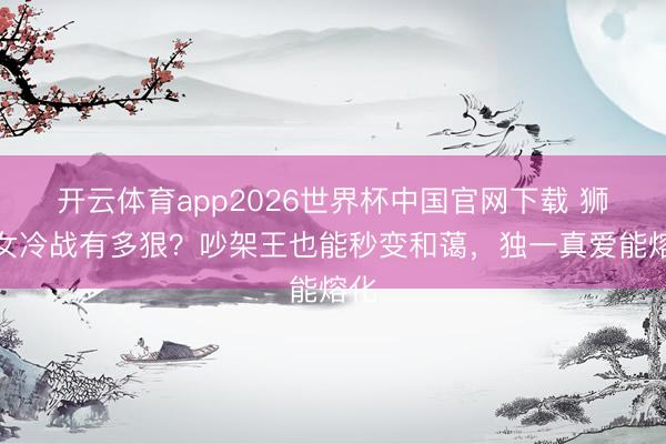开云体育app2026世界杯中国官网下载 狮子女冷战有多狠？吵架王也能秒变和蔼，独一真爱能熔化