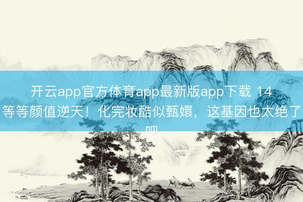 开云app官方体育app最新版app下载 14岁等等颜值逆天！化完妆酷似甄嬛，这基因也太绝了吧
