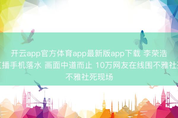 开云app官方体育app最新版app下载 李荣浩垂纶直播手机落水 画面中道而止 10万网友在线围不雅社死现场