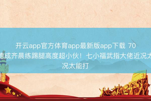 开云app官方体育app最新版app下载 70岁元德成齐晨练踢腿高度超小伙！七小福武指大佬近况太能打