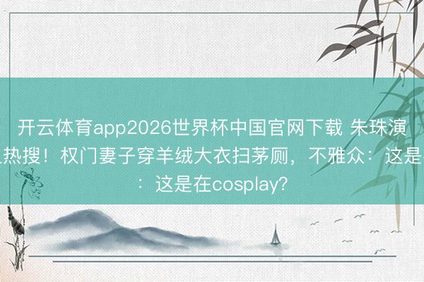 开云体育app2026世界杯中国官网下载 朱珠演保洁被骂上热搜！权门妻子穿羊绒大衣扫茅厕，不雅众：这是在cosplay？