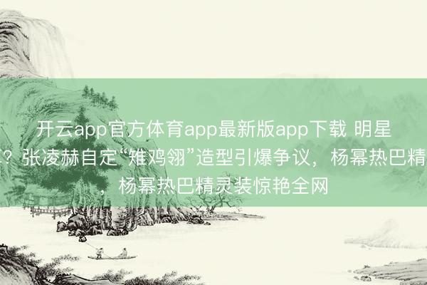 开云app官方体育app最新版app下载 明星造型谁说了算？张凌赫自定“雉鸡翎”造型引爆争议，杨幂热巴精灵装惊艳全网