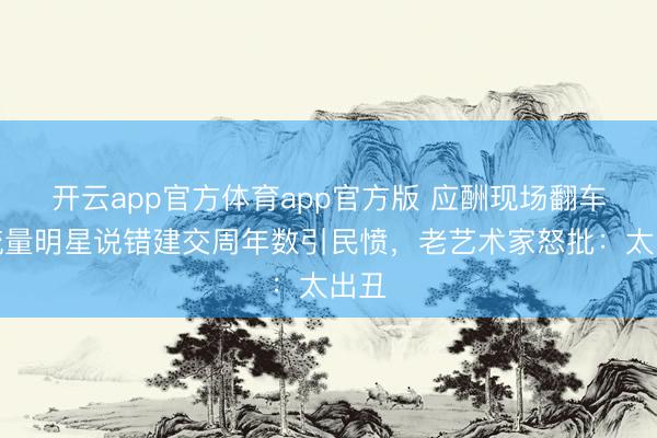 开云app官方体育app官方版 应酬现场翻车！流量明星说错建交周年数引民愤，老艺术家怒批：太出丑