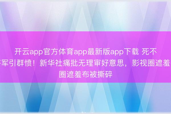 开云app官方体育app最新版app下载 死不自新的将军引群愤！新华社痛批无理审好意思，影视圈遮羞布被撕碎