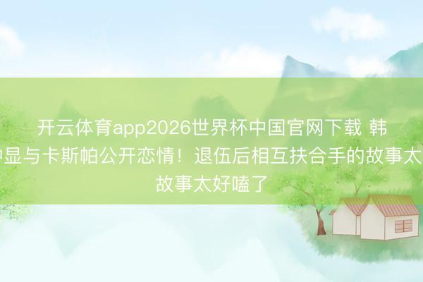 开云体育app2026世界杯中国官网下载 韩星崔钟显与卡斯帕公开恋情！退伍后相互扶合手的故事太好嗑了