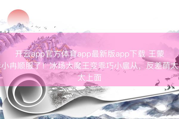 开云app官方体育app最新版app下载 王蒙被李小冉顺服了！冰场大魔王变乖巧小扈从，反差萌太上面