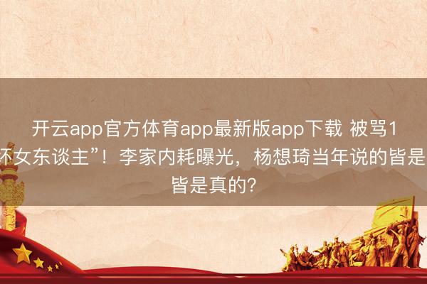 开云app官方体育app最新版app下载 被骂10年“坏女东谈主”!李家内耗曝光,杨想琦当年说的皆是真的?