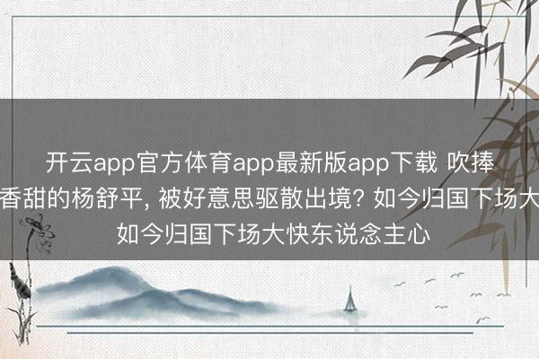 开云app官方体育app最新版app下载 吹捧好意思国空气香甜的杨舒平， 被好意思驱散出境? 如今归国下场大快东说念主心