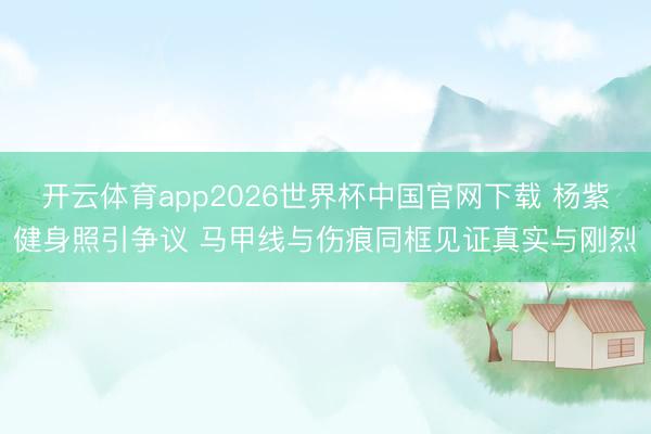 开云体育app2026世界杯中国官网下载 杨紫健身照引争议 马甲线与伤痕同框见证真实与刚烈