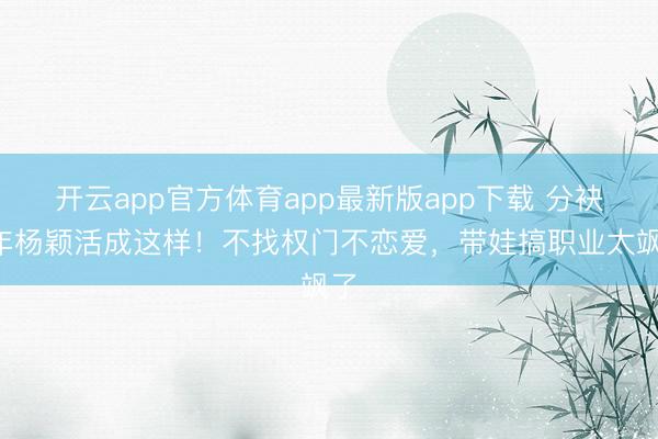 开云app官方体育app最新版app下载 分袂4年杨颖活成这样！不找权门不恋爱，带娃搞职业太飒了
