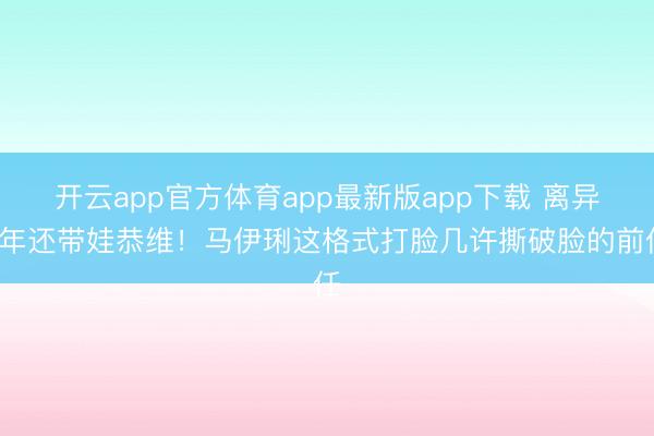 开云app官方体育app最新版app下载 离异6年还带娃恭维！马伊琍这格式打脸几许撕破脸的前任