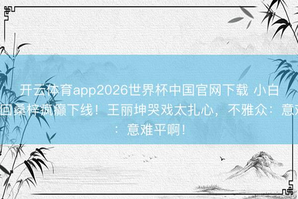 开云体育app2026世界杯中国官网下载 小白鞋被送回桑梓疯癫下线！王丽坤哭戏太扎心，不雅众：意难平啊！