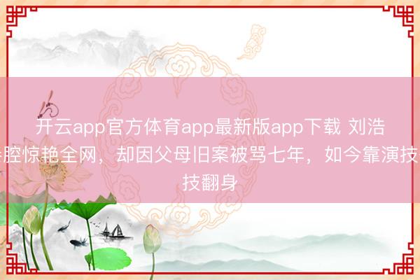 开云app官方体育app最新版app下载 刘浩存秦腔惊艳全网，却因父母旧案被骂七年，如今靠演技翻身