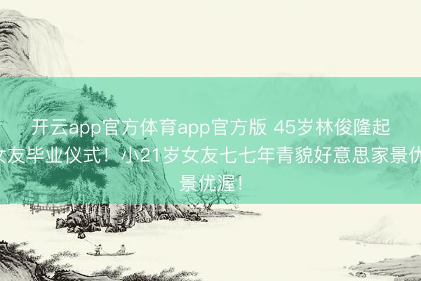 开云app官方体育app官方版 45岁林俊隆起席女友毕业仪式！小21岁女友七七年青貌好意思家景优渥！