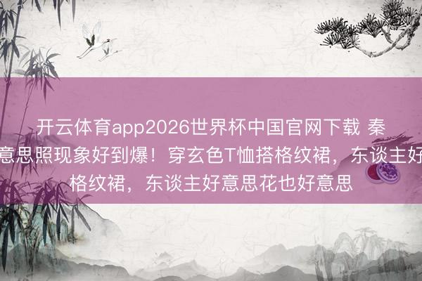 开云体育app2026世界杯中国官网下载 秦岚晒居家养花好意思照现象好到爆！穿玄色T恤搭格纹裙，东谈主好意思花也好意思