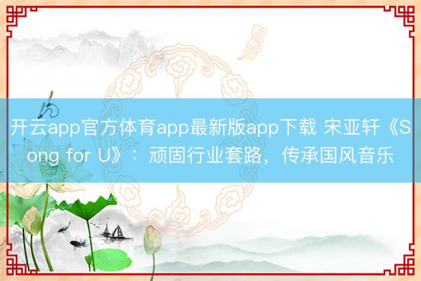 开云app官方体育app最新版app下载 宋亚轩《Song for U》：顽固行业套路，传承国风音乐