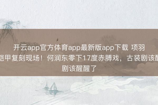 开云app官方体育app最新版app下载 项羽真实铠甲复刻现场！何润东零下17度赤膊戏，古装剧该醒醒了