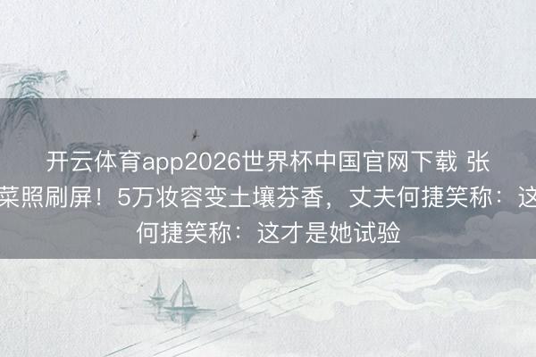 开云体育app2026世界杯中国官网下载 张馨予素颜种菜照刷屏！5万妆容变土壤芬香，丈夫何捷笑称：这才是她试验