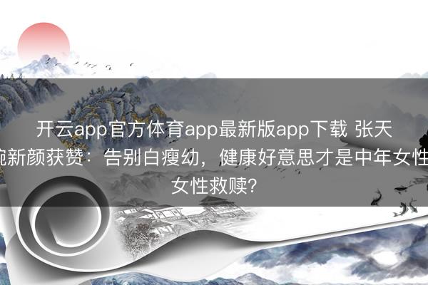 开云app官方体育app最新版app下载 张天爱温婉新颜获赞：告别白瘦幼，健康好意思才是中年女性救赎？