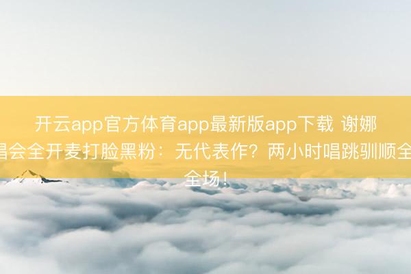 开云app官方体育app最新版app下载 谢娜演唱会全开麦打脸黑粉：无代表作？两小时唱跳驯顺全场！