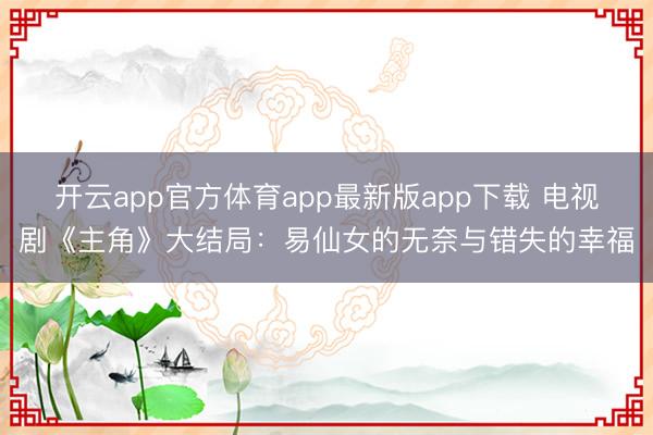 开云app官方体育app最新版app下载 电视剧《主角》大结局:易仙女的无奈与错失的幸福