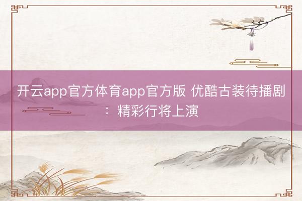 开云app官方体育app官方版 优酷古装待播剧：精彩行将上演