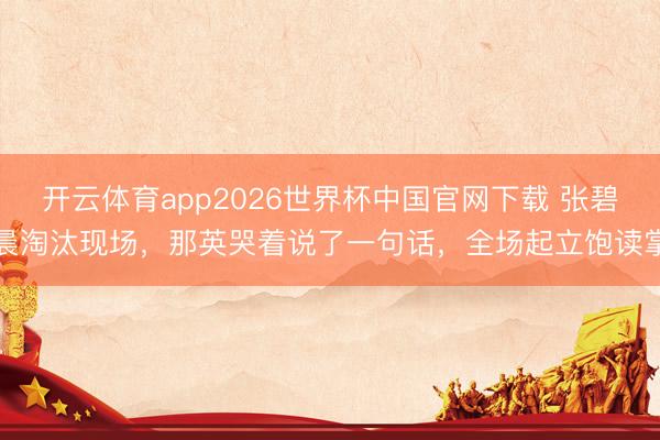 开云体育app2026世界杯中国官网下载 张碧晨淘汰现场，那英哭着说了一句话，全场起立饱读掌