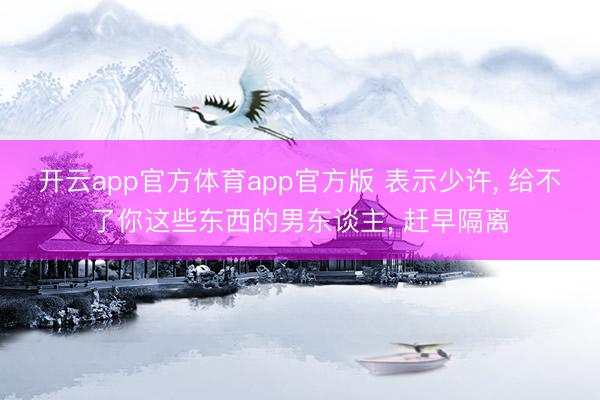 开云app官方体育app官方版 表示少许， 给不了你这些东西的男东谈主， 赶早隔离