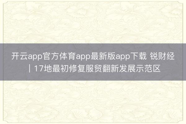 开云app官方体育app最新版app下载 锐财经｜17地最初修复服贸翻新发展示范区