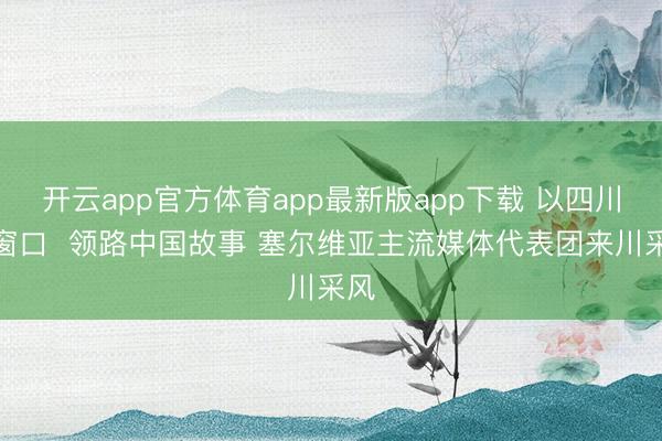 开云app官方体育app最新版app下载 以四川为窗口  领路中国故事 塞尔维亚主流媒体代表团来川采风