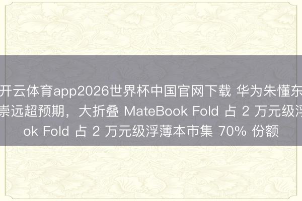 开云体育app2026世界杯中国官网下载 华为朱懂东称鸿蒙 PC 销售推崇远超预期，大折叠 MateBook Fold 占 2 万元级浮薄本市集 70% 份额