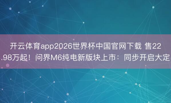 开云体育app2026世界杯中国官网下载 售22.98万起！问界M6纯电新版块上市：同步开启大定