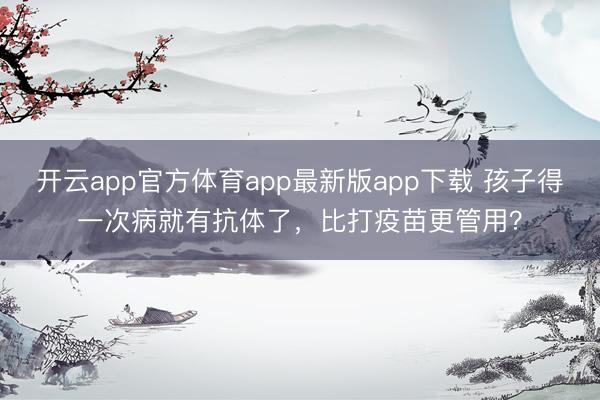 开云app官方体育app最新版app下载 孩子得一次病就有抗体了,比打疫苗更管用?