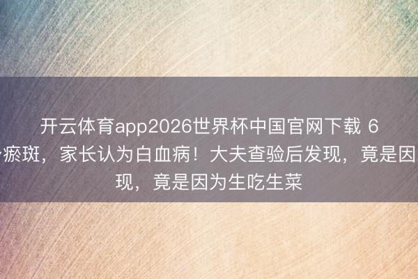 开云体育app2026世界杯中国官网下载 6岁男童周身瘀斑，家长认为白血病！大夫查验后发现，竟是因为生吃生菜