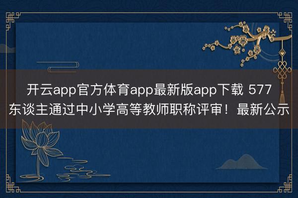 开云app官方体育app最新版app下载 577东谈主通过中小学高等教师职称评审!最新公示
