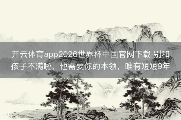 开云体育app2026世界杯中国官网下载 别和孩子不满啦，他需要你的本领，唯有短短9年