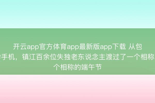 开云app官方体育app最新版app下载 从包粽子到学手机，镇江百余位失独老东说念主渡过了一个相称的端午节