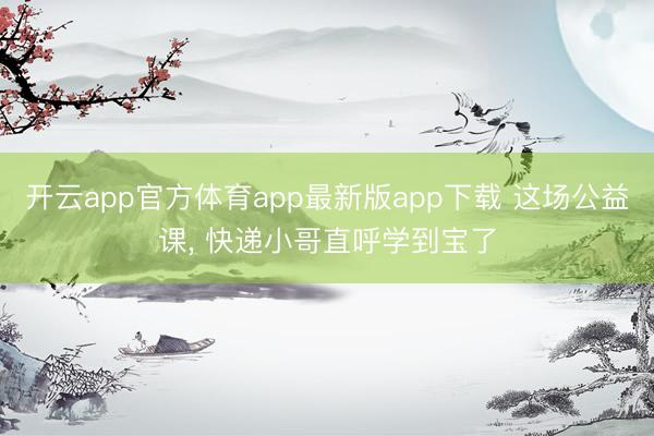 开云app官方体育app最新版app下载 这场公益课, 快递小哥直呼学到宝了