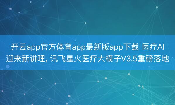 开云app官方体育app最新版app下载 医疗AI迎来新讲理, 讯飞星火医疗大模子V3.5重磅落地